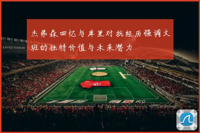 杰弗森回忆与库里对抗经历强调文班的独特价值与未来潜力
