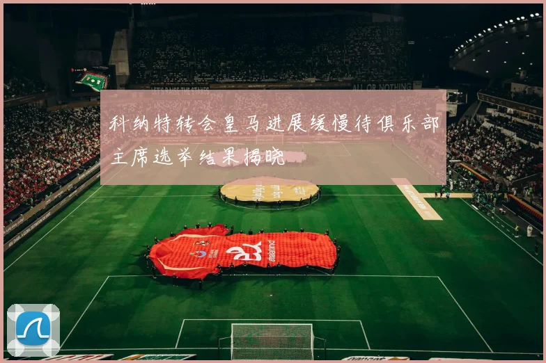 科纳特转会皇马进展缓慢待俱乐部主席选举结果揭晓