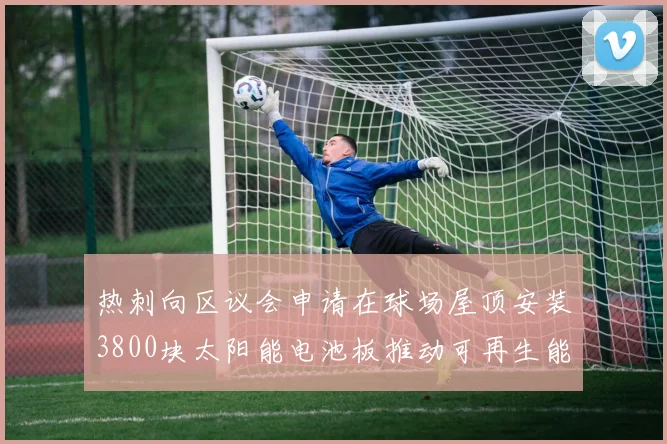 热刺向区议会申请在球场屋顶安装3800块太阳能电池板推动可再生能源发展