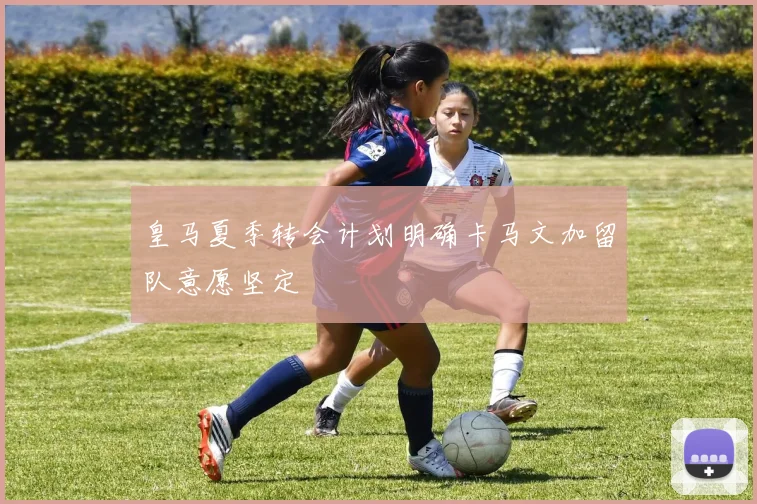 皇马夏季转会计划明确卡马文加留队意愿坚定