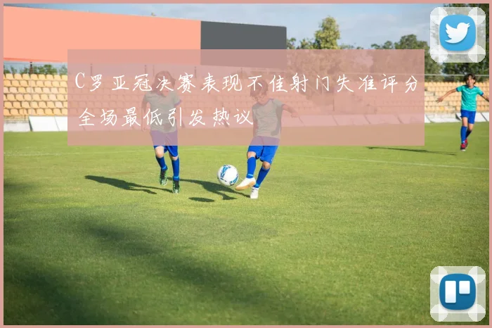 C罗亚冠决赛表现不佳射门失准评分全场最低引发热议