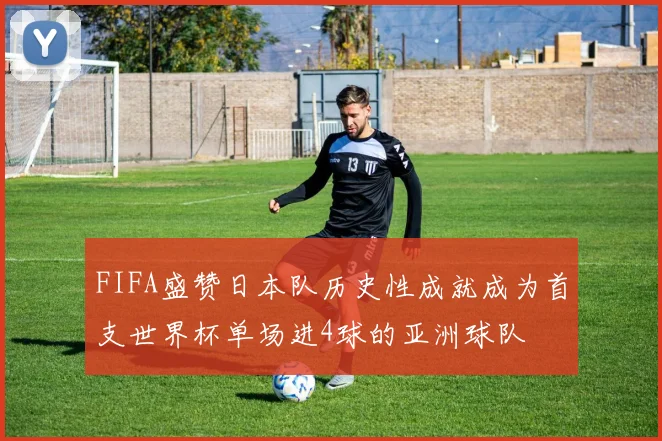 FIFA盛赞日本队历史性成就成为首支世界杯单场进4球的亚洲球队
