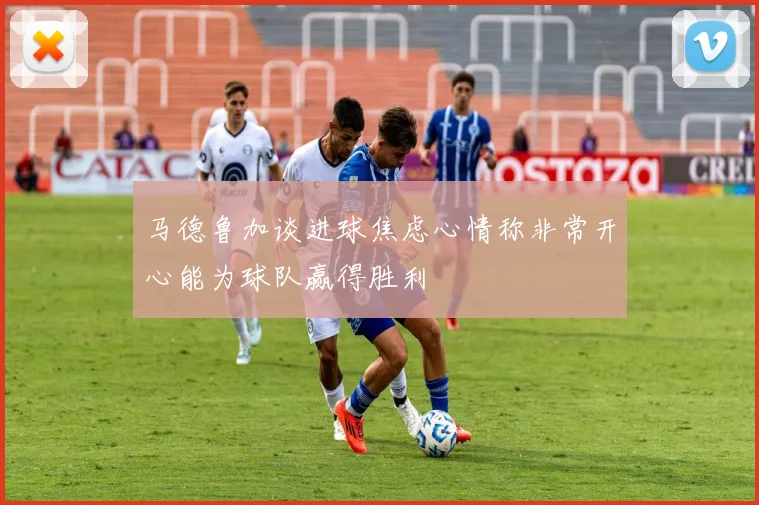马德鲁加谈进球焦虑心情称非常开心能为球队赢得胜利
