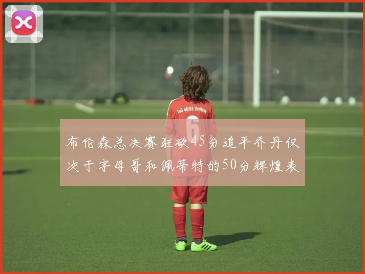 布伦森总决赛狂砍45分追平乔丹仅次于字母哥和佩蒂特的50分辉煌表现