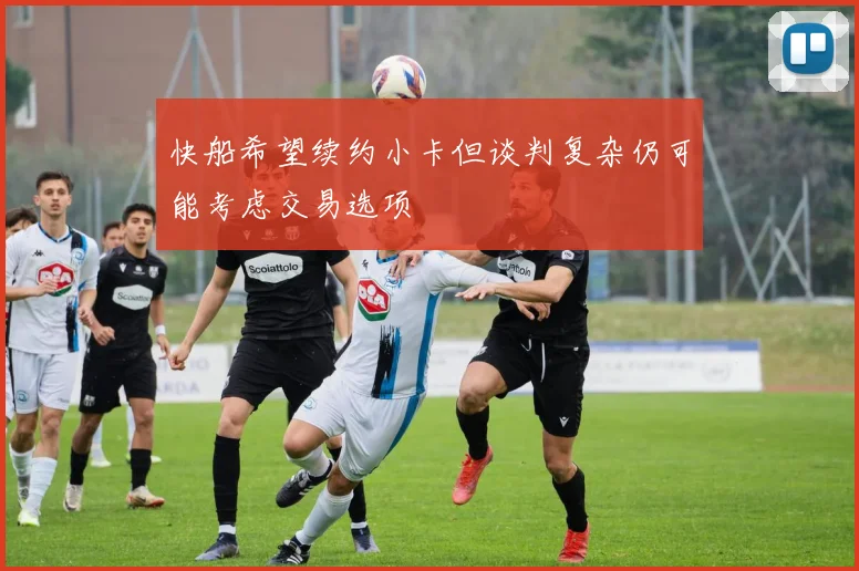 快船希望续约小卡但谈判复杂仍可能考虑交易选项
